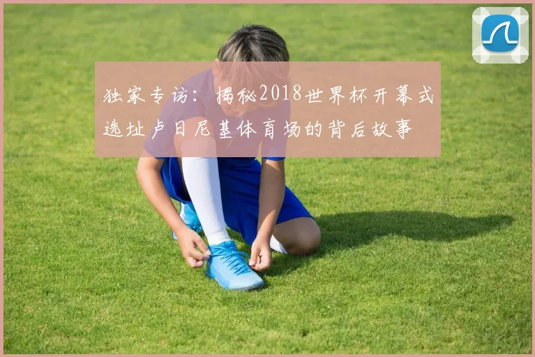 独家专访：揭秘2018世界杯开幕式选址卢日尼基体育场的背后故事