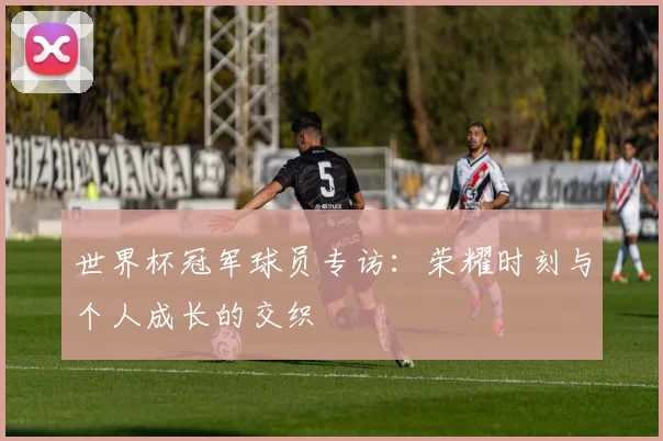 世界杯冠军球员专访：荣耀时刻与个人成长的交织