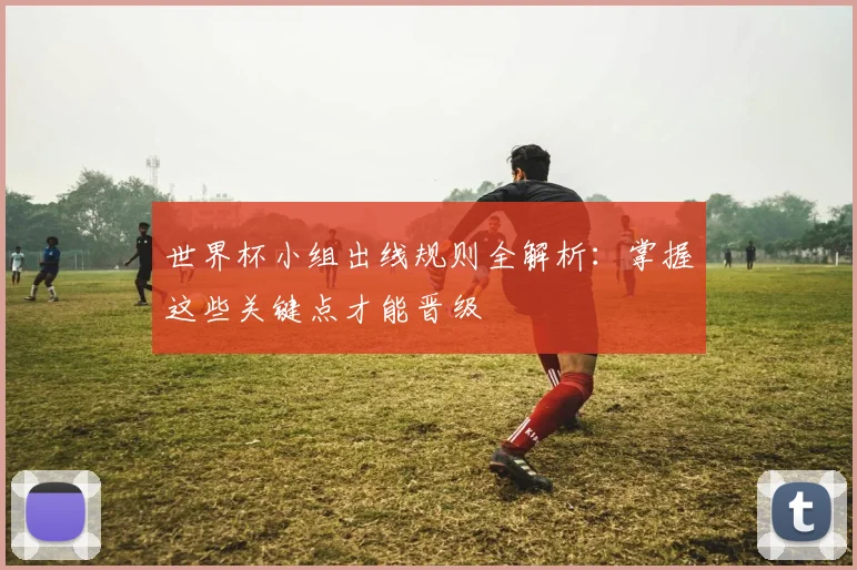 世界杯小组出线规则全解析：掌握这些关键点才能晋级