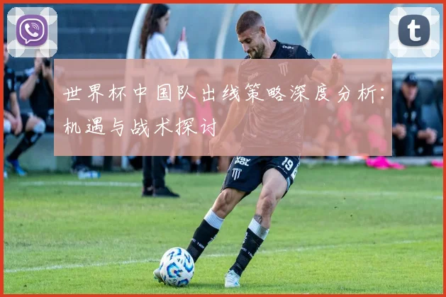 世界杯中国队出线策略深度分析：机遇与战术探讨