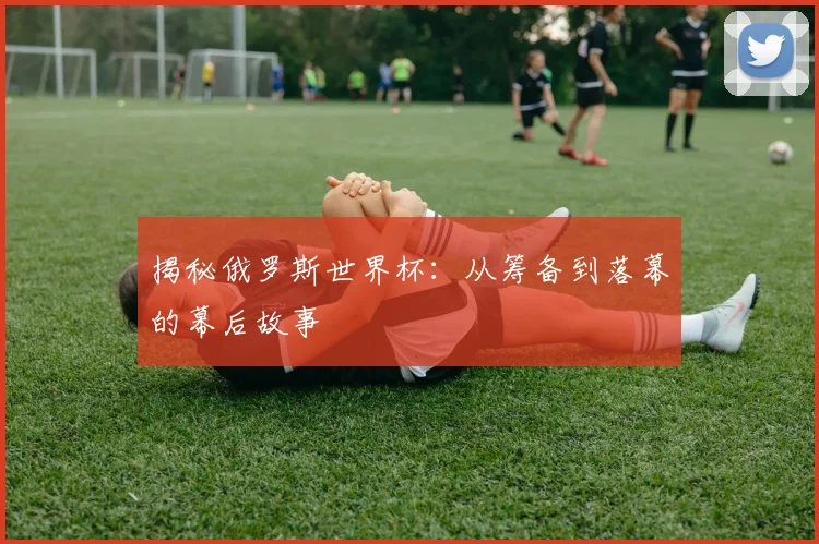 揭秘俄罗斯世界杯：从筹备到落幕的幕后故事