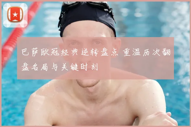 巴萨欧冠经典逆转盘点 重温历次翻盘名局与关键时刻