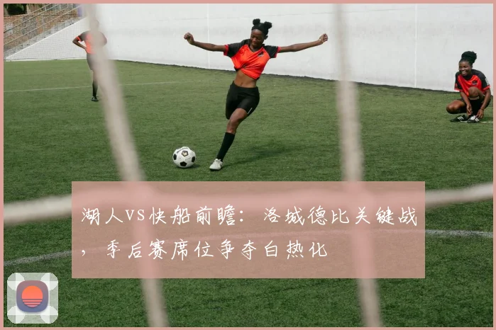 湖人vs快船前瞻：洛城德比关键战，季后赛席位争夺白热化