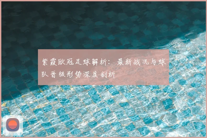 紫霞欧冠足球解析：最新战况与球队晋级形势深度剖析