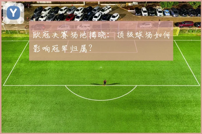 欧冠决赛场地揭晓:顶级球场如何影响冠军归属?