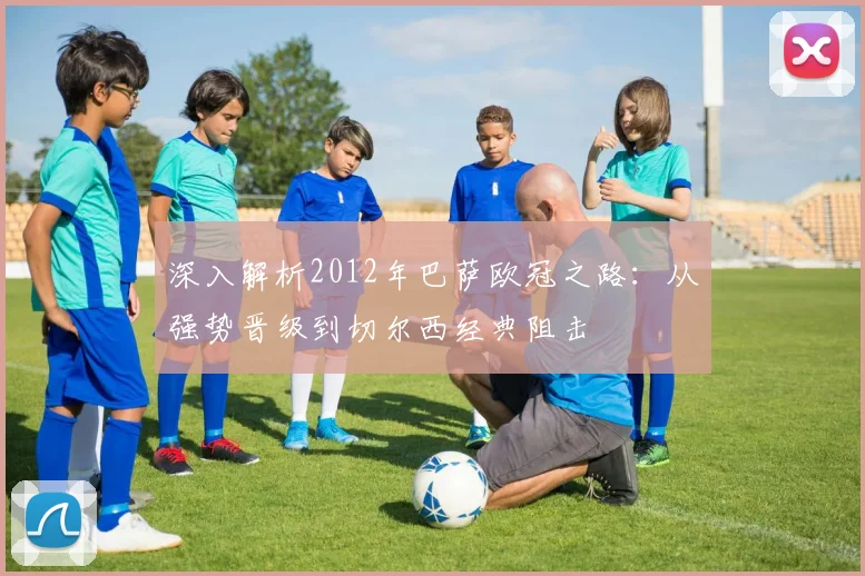 深入解析2012年巴萨欧冠之路：从强势晋级到切尔西经典阻击