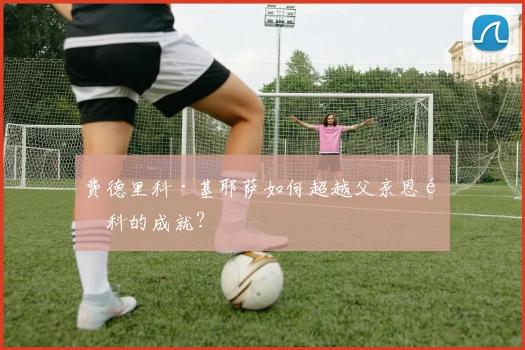 费德里科·基耶萨如何超越父亲恩里科的成就？