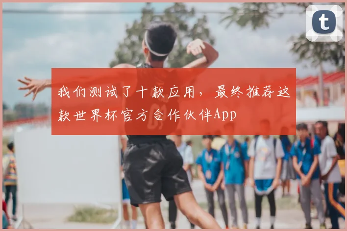 我们测试了十款应用，最终推荐这款世界杯官方合作伙伴App