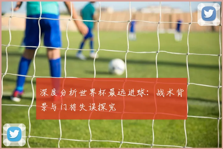 深度分析世界杯最远进球:战术背景与门将失误探究