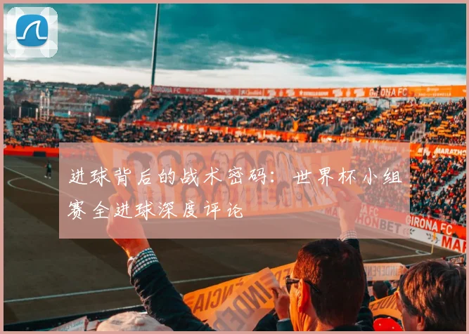 进球背后的战术密码:世界杯小组赛全进球深度评论