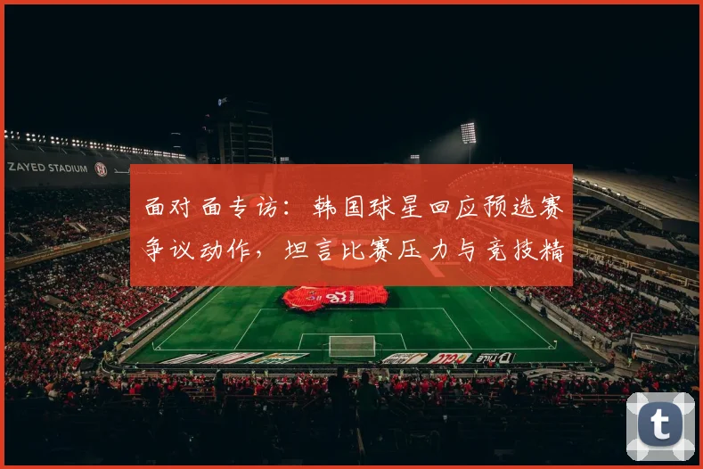 面对面专访:韩国球星回应预选赛争议动作,坦言比赛压力与竞技精神