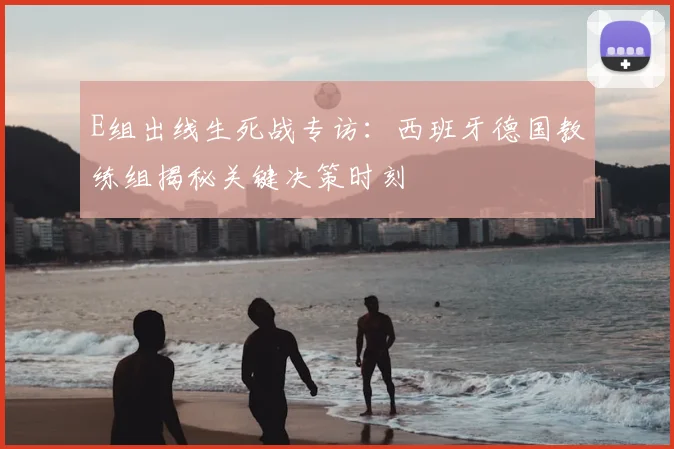E组出线生死战专访：西班牙德国教练组揭秘关键决策时刻