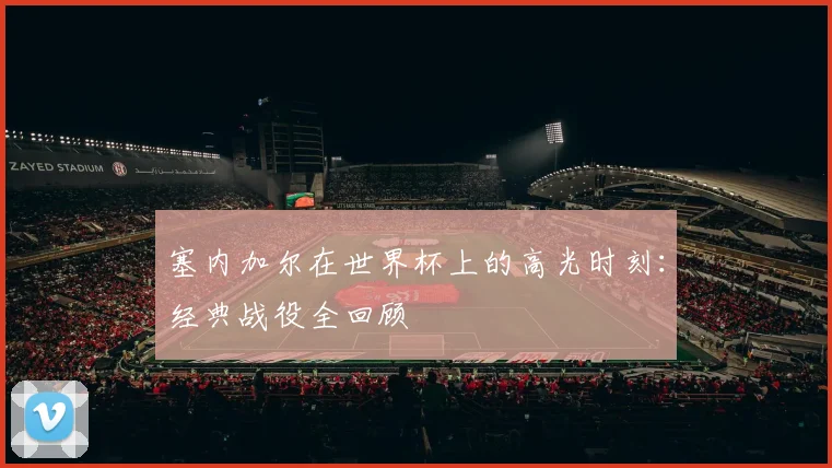 塞内加尔在世界杯上的高光时刻：经典战役全回顾