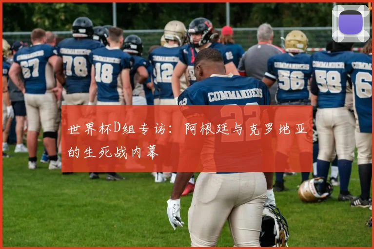 世界杯D组专访:阿根廷与克罗地亚的生死战内幕
