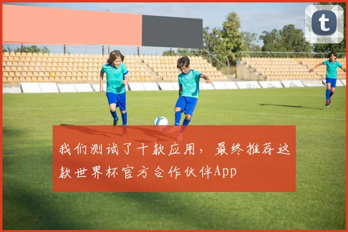 我们测试了十款应用，最终推荐这款世界杯官方合作伙伴App