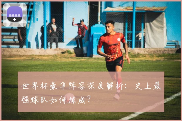 世界杯豪华阵容深度解析:史上最强球队如何炼成?