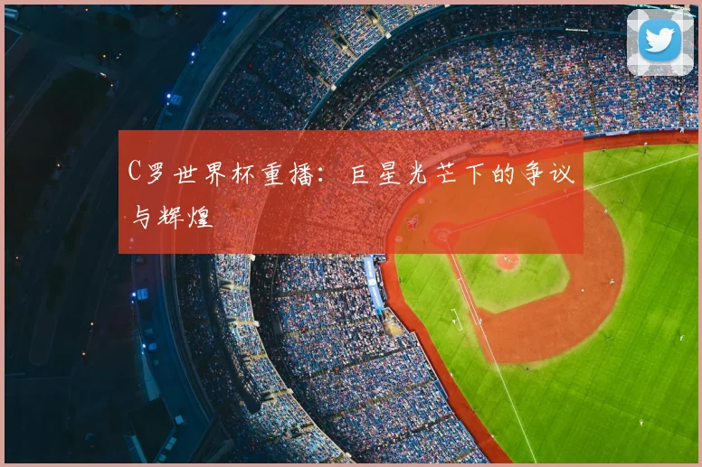 C罗世界杯重播：巨星光芒下的争议与辉煌