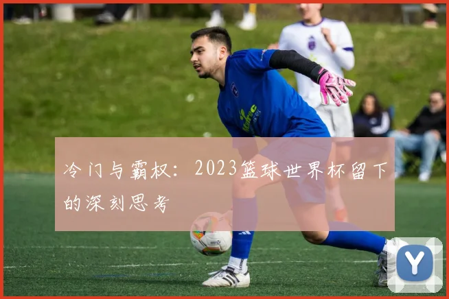 冷门与霸权：2023篮球世界杯留下的深刻思考