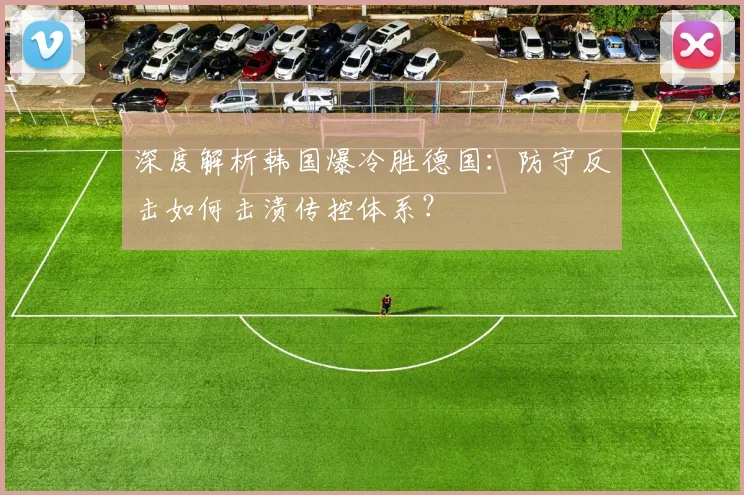 深度解析韩国爆冷胜德国:防守反击如何击溃传控体系?
