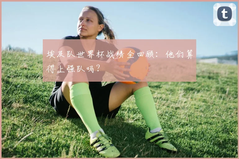 埃及队世界杯战绩全回顾：他们算得上强队吗？
