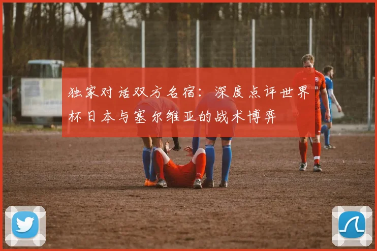 独家对话双方名宿：深度点评世界杯日本与塞尔维亚的战术博弈