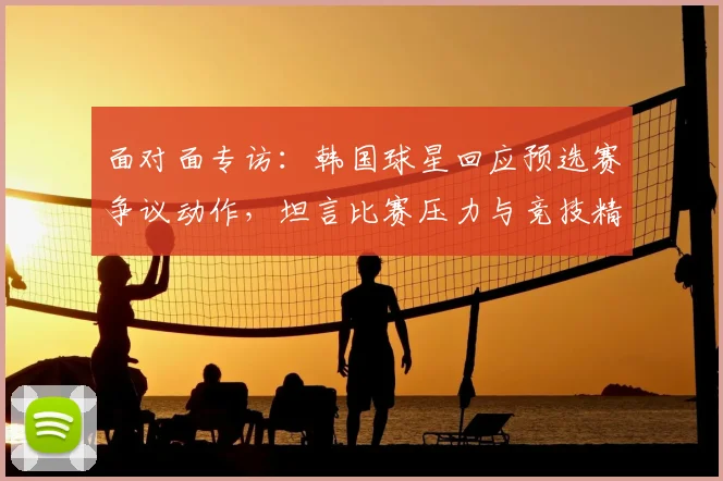 面对面专访：韩国球星回应预选赛争议动作，坦言比赛压力与竞技精神
